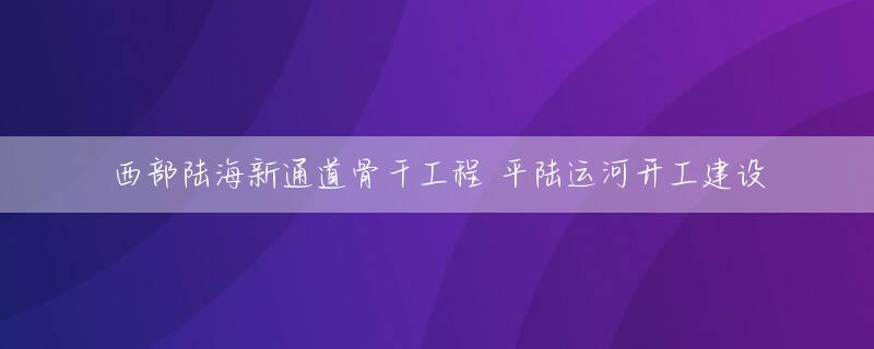 西部陆海新通道骨干工程 平陆运河开工建设